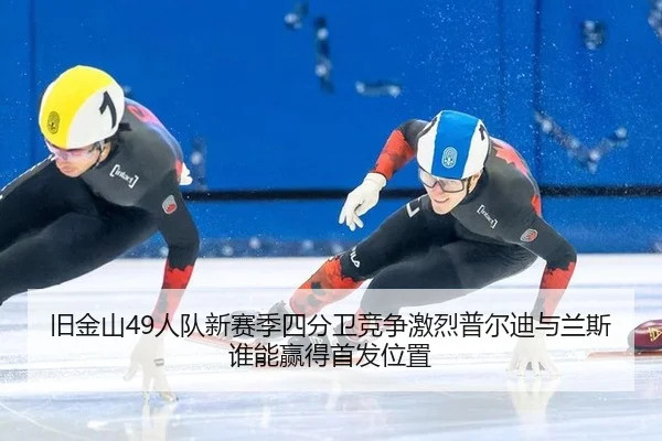 旧金山49人队新赛季四分卫竞争激烈普尔迪与兰斯谁能赢得首发位置