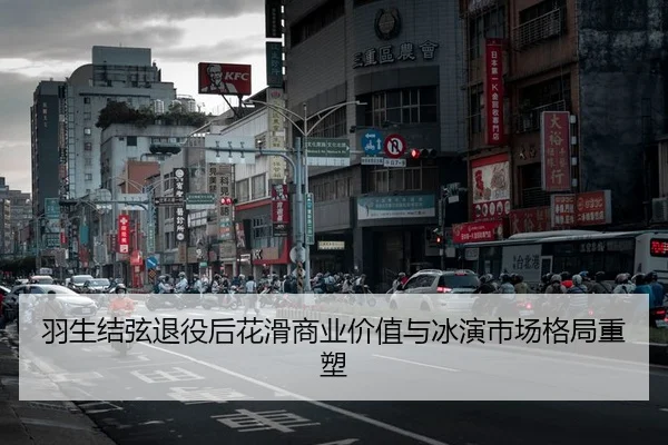 羽生结弦退役后花滑商业价值与冰演市场格局重塑