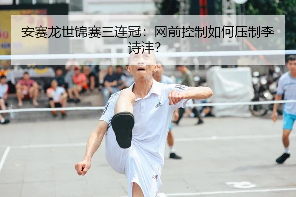 安赛龙世锦赛三连冠：网前控制如何压制李诗沣？